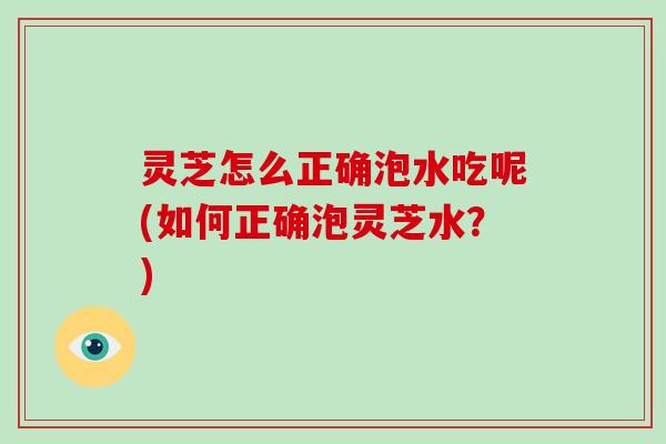 灵芝怎么正确泡水吃呢(如何正确泡灵芝水?)