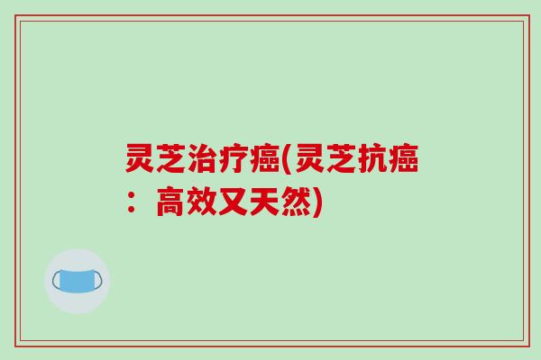 灵芝治疗癌(灵芝抗癌:高效又天然)