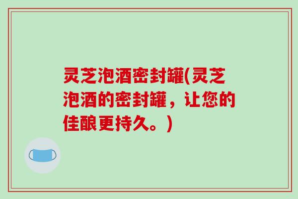 灵芝泡酒密封罐(灵芝泡酒的密封罐，让您的佳酿更持久。)