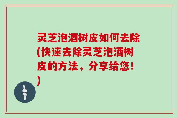 灵芝泡酒树皮如何去除(快速去除灵芝泡酒树皮的方法,分享给您!)
