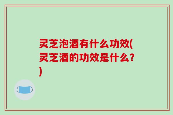 灵芝泡酒有什么功效(灵芝酒的功效是什么？)