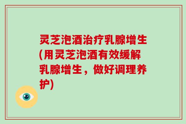 灵芝泡酒治疗乳腺增生(用灵芝泡酒有效缓解乳腺增生,做好调理养护)