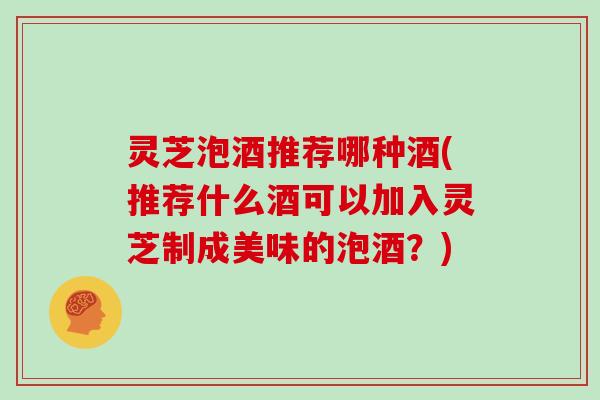 灵芝泡酒推荐哪种酒(推荐什么酒可以加入灵芝制成美味的泡酒?)