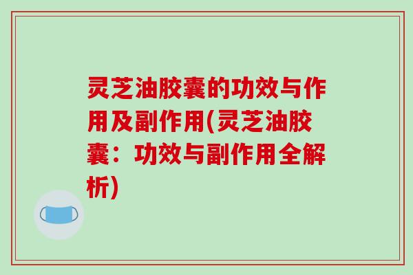 灵芝油胶囊的功效与作用及副作用(灵芝油胶囊:功效与副作用全解析)