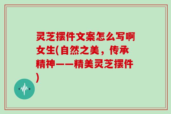 灵芝摆件文案怎么写啊女生(自然之美,传承精神——精美灵芝摆件)