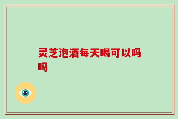 灵芝泡酒每天喝可以吗吗