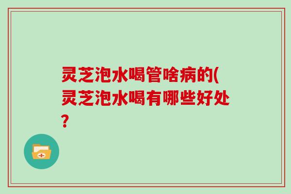 灵芝泡水喝管啥病的(灵芝泡水喝有哪些好处?