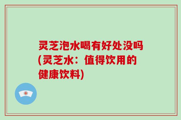 灵芝泡水喝有好处没吗(灵芝水:值得饮用的健康饮料)