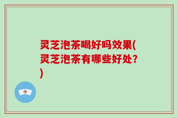 灵芝泡茶喝好吗效果(灵芝泡茶有哪些好处？)