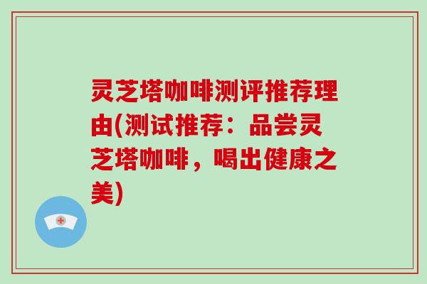 灵芝塔咖啡测评推荐理由(测试推荐：品尝灵芝塔咖啡，喝出健康之美)