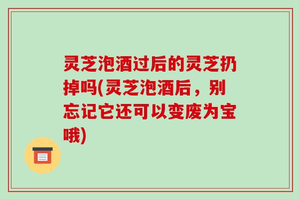 灵芝泡酒过后的灵芝扔掉吗(灵芝泡酒后，别忘记它还可以变废为宝哦)