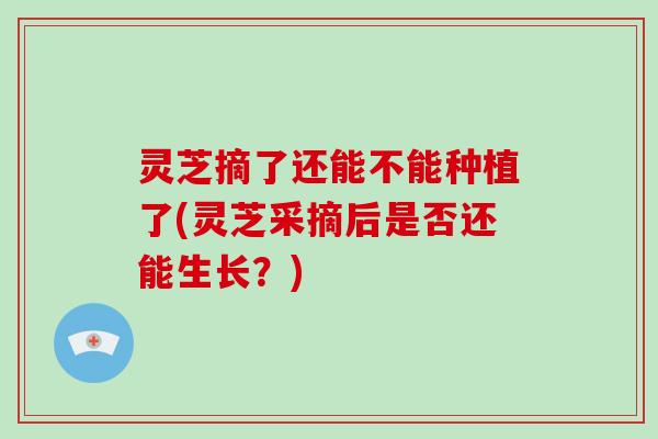 灵芝摘了还能不能种植了(灵芝采摘后是否还能生长?)