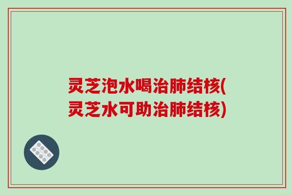 灵芝泡水喝治肺结核(灵芝水可助治肺结核)