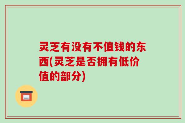 灵芝有没有不值钱的东西(灵芝是否拥有低价值的部分)