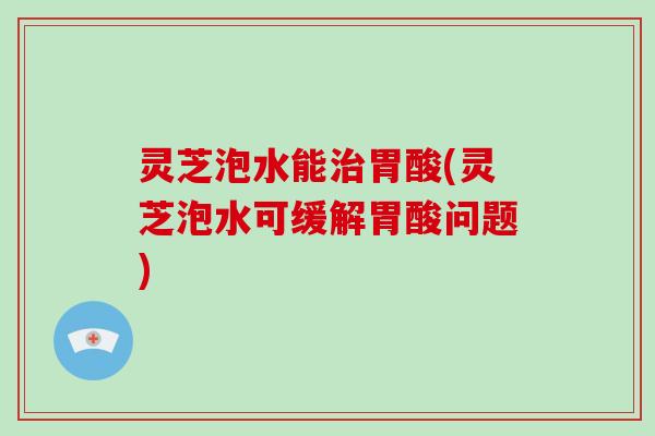 灵芝泡水能治胃酸(灵芝泡水可缓解胃酸问题)