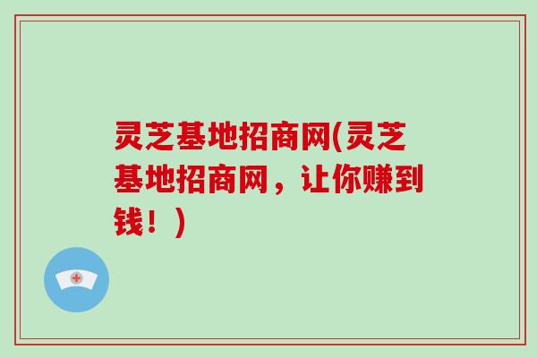 灵芝基地招商网(灵芝基地招商网,让你赚到钱!)