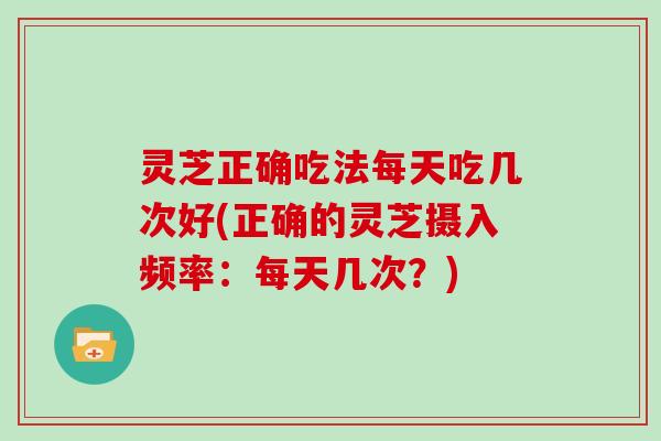 灵芝正确吃法每天吃几次好(正确的灵芝摄入频率:每天几次?)