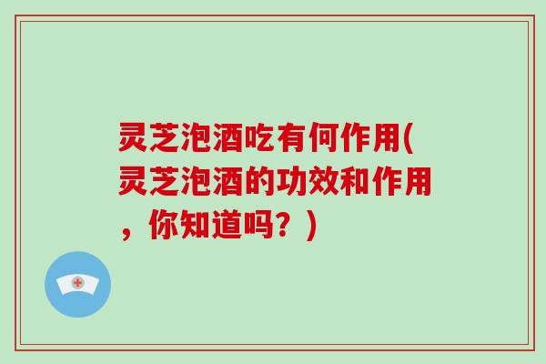 灵芝泡酒吃有何作用(灵芝泡酒的功效和作用,你知道吗?)