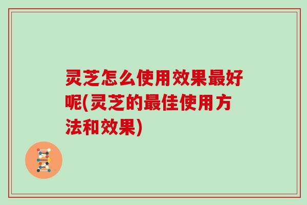 灵芝怎么使用效果最好呢(灵芝的最佳使用方法和效果)