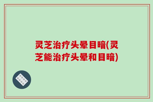 灵芝治疗头晕目暗(灵芝能治疗头晕和目暗)