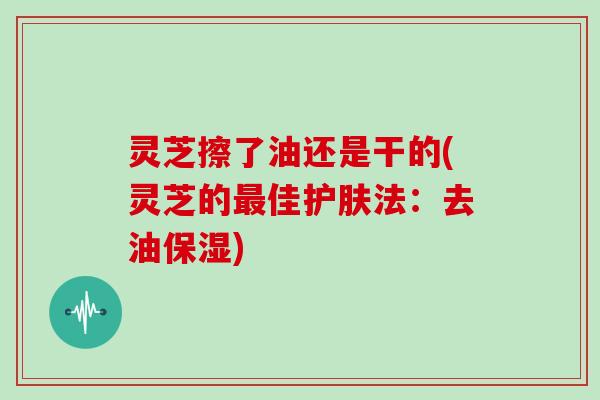 灵芝擦了油还是干的(灵芝的最佳护肤法:去油保湿)