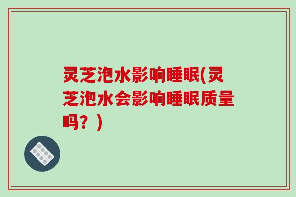灵芝泡水影响睡眠(灵芝泡水会影响睡眠质量吗？)