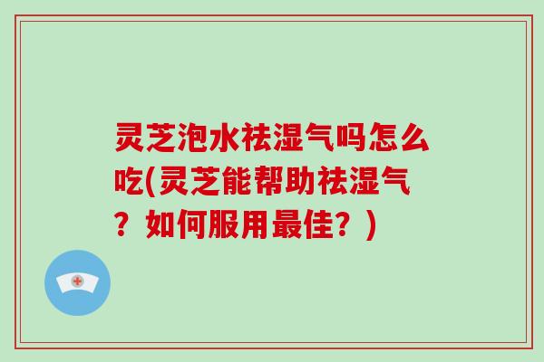 灵芝泡水祛湿气吗怎么吃(灵芝能帮助祛湿气?如何服用最佳?)