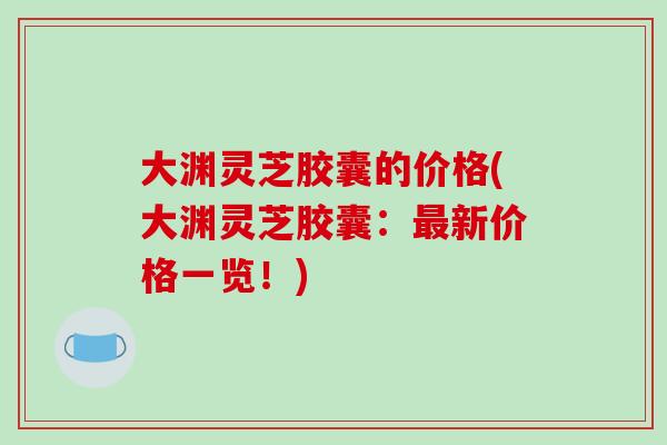 大渊灵芝胶囊的价格(大渊灵芝胶囊:最新价格一览!)