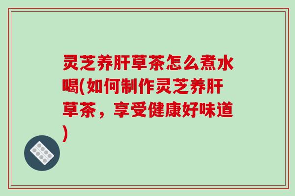灵芝养肝草茶怎么煮水喝(如何制作灵芝养肝草茶，享受健康好味道)