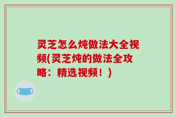灵芝怎么炖做法大全视频(灵芝炖的做法全攻略：精选视频！)
