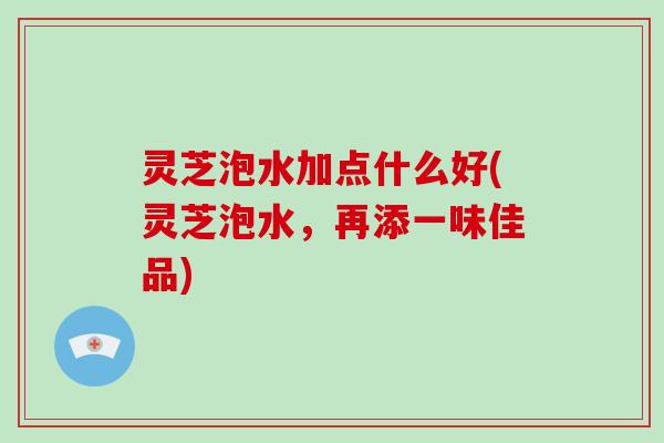 灵芝泡水加点什么好(灵芝泡水，再添一味佳品)