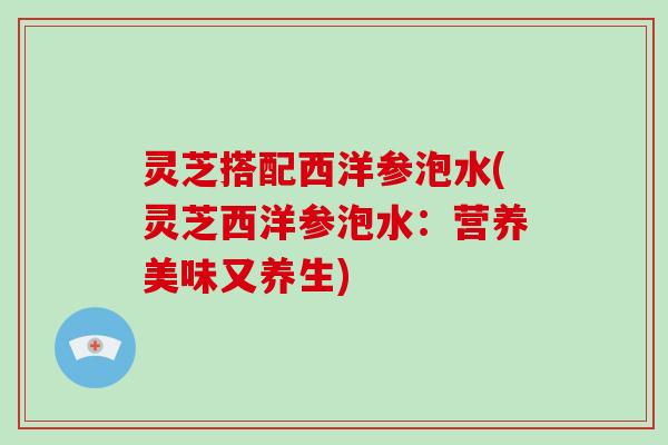 灵芝搭配西洋参泡水(灵芝西洋参泡水:营养美味又养生)