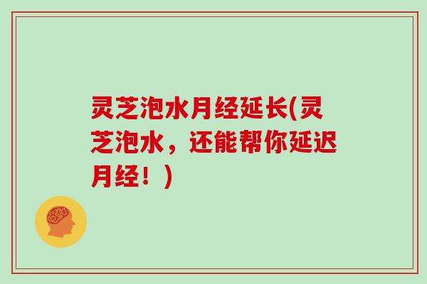 灵芝泡水月经延长(灵芝泡水,还能帮你延迟月经!)