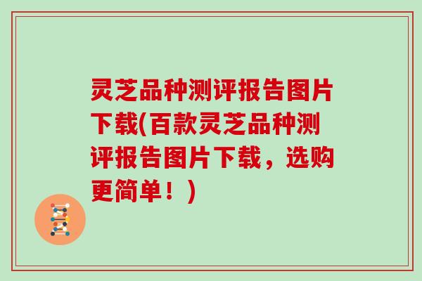 灵芝品种测评报告图片下载(百款灵芝品种测评报告图片下载,选购更简单!)