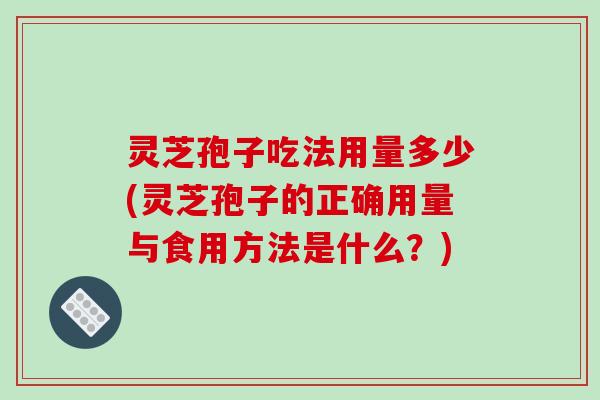 灵芝孢子吃法用量多少(灵芝孢子的正确用量与食用方法是什么?)