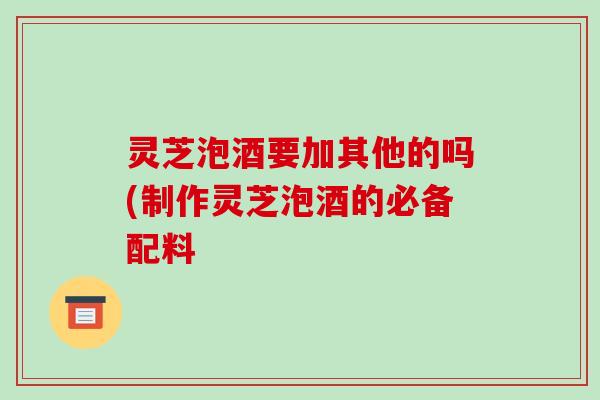 灵芝泡酒要加其他的吗(制作灵芝泡酒的必备配料