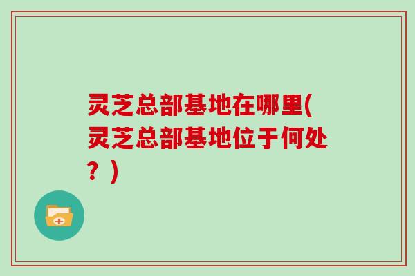 灵芝总部基地在哪里(灵芝总部基地位于何处?)