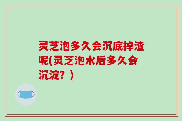 灵芝泡多久会沉底掉渣呢(灵芝泡水后多久会沉淀?)