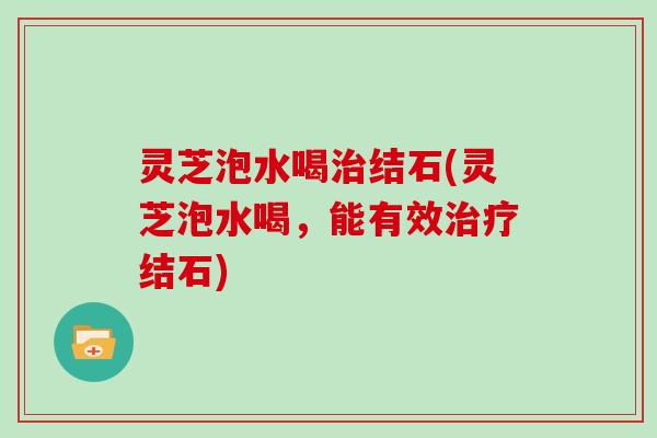 灵芝泡水喝治结石(灵芝泡水喝,能有效治疗结石)
