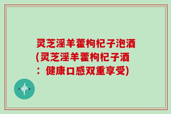 灵芝淫羊藿枸杞子泡酒(灵芝淫羊藿枸杞子酒:健康口感双重享受)