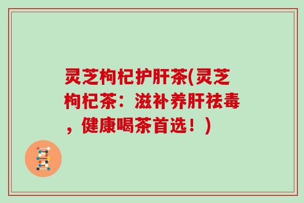 灵芝枸杞护肝茶(灵芝枸杞茶:滋补养肝祛毒,健康喝茶首选!)