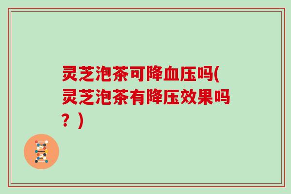 灵芝泡茶可降血压吗(灵芝泡茶有降压效果吗?)