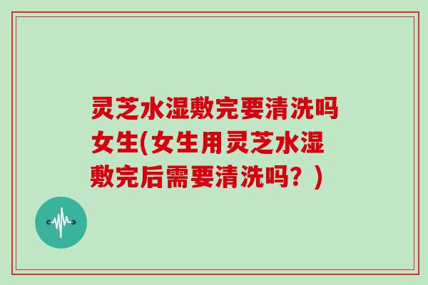 灵芝水湿敷完要清洗吗女生(女生用灵芝水湿敷完后需要清洗吗？)