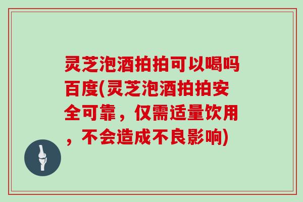 灵芝泡酒拍拍可以喝吗百度(灵芝泡酒拍拍安全可靠,仅需适量饮用,不会造成不良影响)