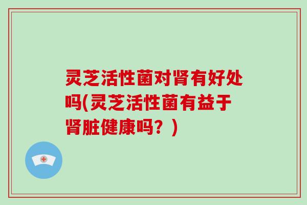 灵芝活性菌对肾有好处吗(灵芝活性菌有益于肾脏健康吗？)
