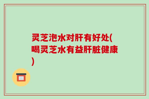 灵芝泡水对肝有好处(喝灵芝水有益肝脏健康)