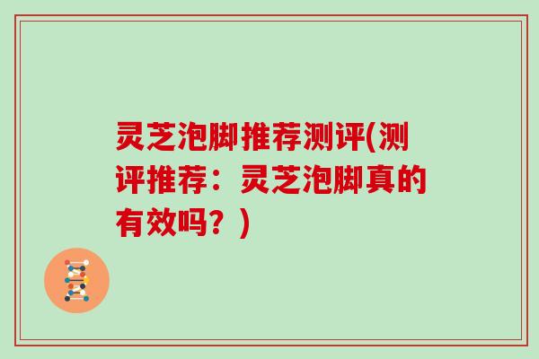 灵芝泡脚推荐测评(测评推荐:灵芝泡脚真的有效吗?)