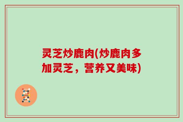 灵芝炒鹿肉(炒鹿肉多加灵芝,营养又美味)
