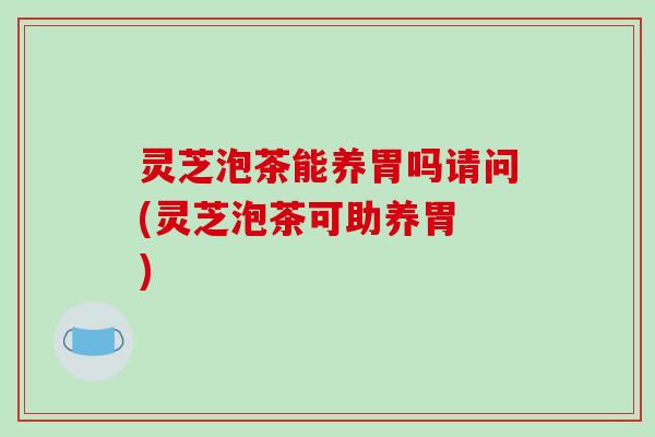 灵芝泡茶能养胃吗请问(灵芝泡茶可助养胃 )