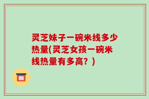 灵芝妹子一碗米线多少热量(灵芝女孩一碗米线热量有多高?)